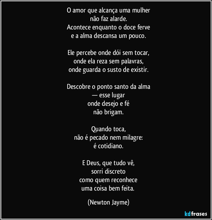 O amor que alcança uma mulher
não faz alarde.
Acontece enquanto o doce ferve
e a alma descansa um pouco.

Ele percebe onde dói sem tocar,
onde ela reza sem palavras,
onde guarda o susto de existir.

Descobre o ponto santo da alma
— esse lugar
onde desejo e fé
não brigam.

Quando toca,
não é pecado nem milagre:
é cotidiano.

E Deus, que tudo vê,
sorri discreto
como quem reconhece
uma coisa bem feita. (Newton Jayme)