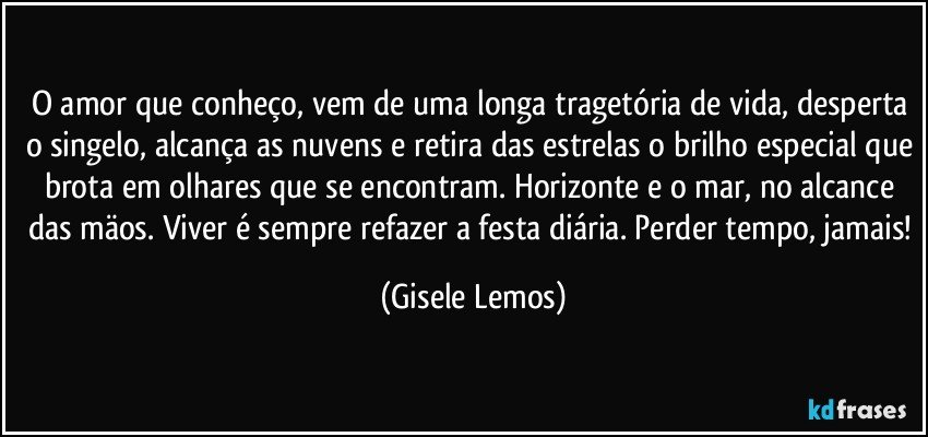 O amor que conheço, vem de uma longa tragetória de vida, desperta o singelo, alcança as nuvens e retira das estrelas o brilho especial que brota em olhares que se encontram. Horizonte e o mar, no alcance das mäos. Viver é sempre refazer a festa diária. Perder tempo, jamais! (Gisele Lemos)