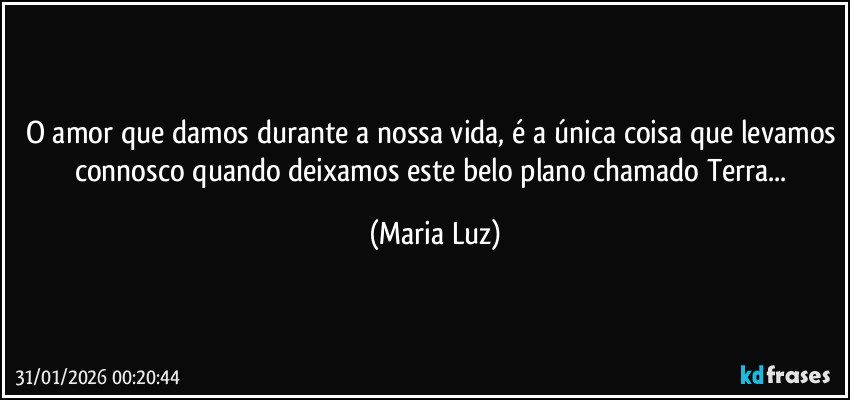 O amor que damos durante a nossa vida, é a única coisa que levamos connosco quando deixamos este belo plano chamado Terra... (Maria Luz)