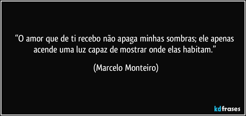 “O amor que de ti recebo não apaga minhas sombras; ele apenas acende uma luz capaz de mostrar onde elas habitam.” (Marcelo Monteiro)