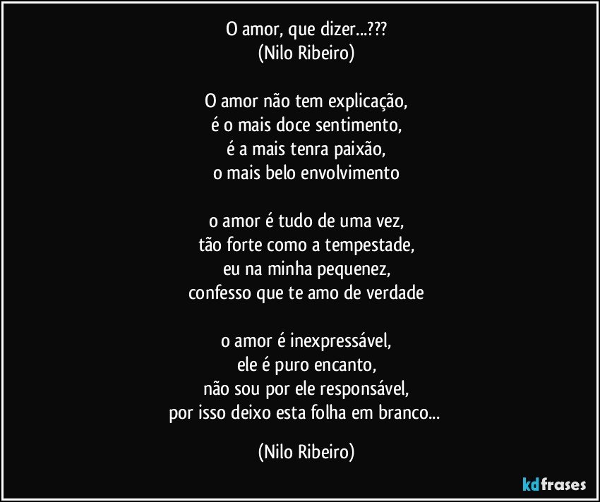 O amor, que dizer...???
(Nilo Ribeiro)

O amor não tem explicação,
é o mais doce sentimento,
é a mais tenra paixão,
o mais belo envolvimento

o amor é tudo de uma vez,
tão forte como a tempestade,
eu na minha pequenez,
confesso que te amo de verdade

o amor é inexpressável,
ele é puro encanto,
não sou por ele responsável,
por isso deixo esta folha em branco... (Nilo Ribeiro)