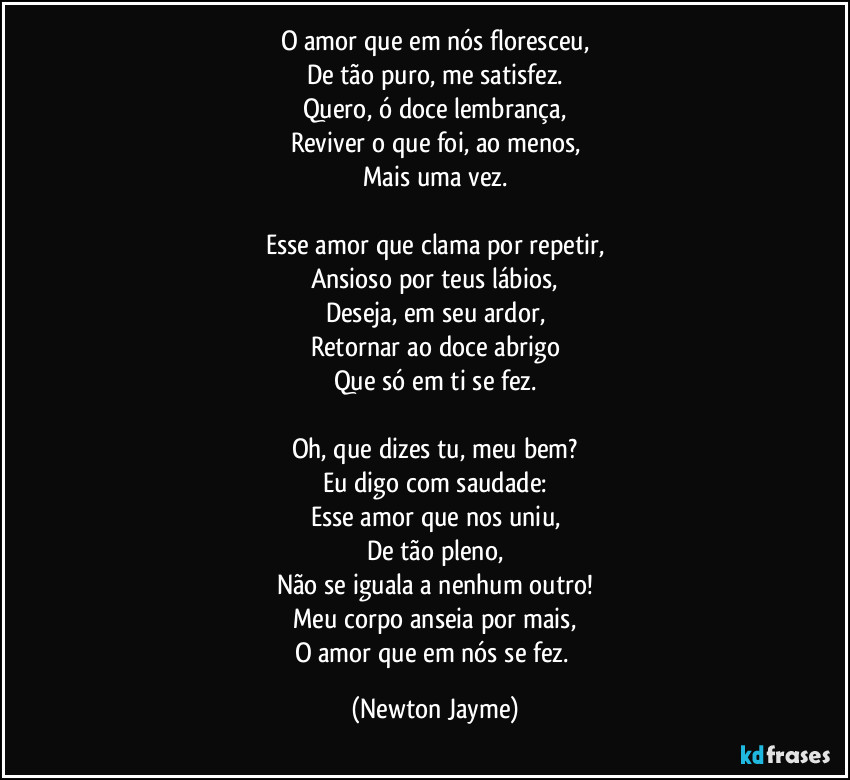 O amor que em nós floresceu,
De tão puro, me satisfez.
Quero, ó doce lembrança,
Reviver o que foi, ao menos,
Mais uma vez.

Esse amor que clama por repetir,
Ansioso por teus lábios,
Deseja, em seu ardor,
Retornar ao doce abrigo
Que só em ti se fez.

Oh, que dizes tu, meu bem?
Eu digo com saudade:
Esse amor que nos uniu,
De tão pleno,
Não se iguala a nenhum outro!
Meu corpo anseia por mais,
O amor que em nós se fez. (Newton Jayme)