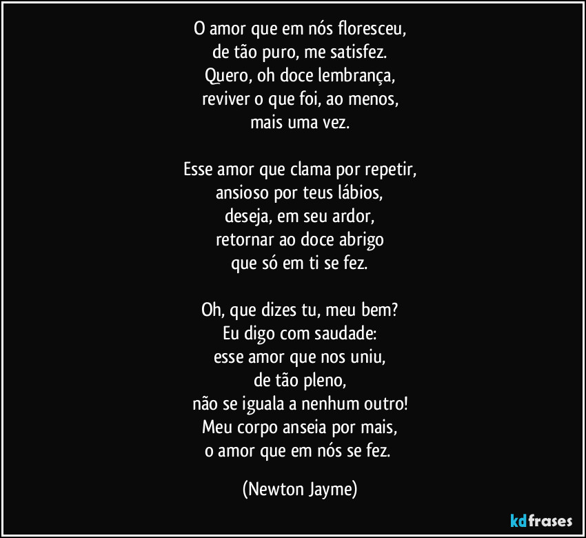 O amor que em nós floresceu,
de tão puro, me satisfez.
Quero, oh doce lembrança,
reviver o que foi, ao menos,
mais uma vez.

Esse amor que clama por repetir,
ansioso por teus lábios,
deseja, em seu ardor,
retornar ao doce abrigo
que só em ti se fez.

Oh, que dizes tu, meu bem?
Eu digo com saudade:
esse amor que nos uniu,
de tão pleno,
não se iguala a nenhum outro!
Meu corpo anseia por mais,
o amor que em nós se fez. (Newton Jayme)