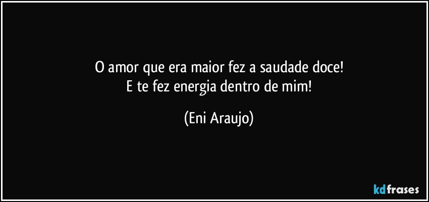 O amor que era maior fez a saudade doce!
 E te fez energia dentro de mim! (Eni Araujo)