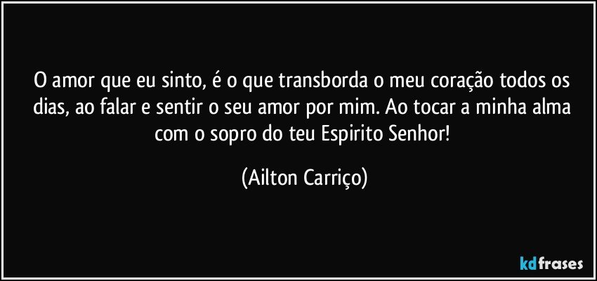 O amor que eu sinto, é o que transborda o meu coração todos  os dias, ao falar e sentir o seu amor por mim. Ao tocar a minha alma com o sopro do teu Espirito Senhor! (Ailton Carriço)