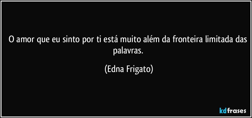 O amor que eu sinto por ti está muito além da fronteira limitada das palavras. (Edna Frigato)