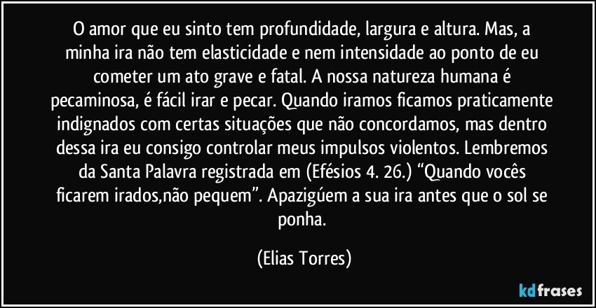 O amor que eu sinto tem profundidade, largura e altura. Mas, a minha ira não tem elasticidade e nem intensidade ao ponto de eu cometer um ato grave e fatal. A nossa natureza humana é pecaminosa, é fácil irar e pecar. Quando iramos ficamos praticamente indignados com certas situações que não concordamos, mas dentro dessa ira eu consigo controlar meus impulsos violentos. Lembremos da Santa Palavra registrada em (Efésios 4. 26.) “Quando vocês ficarem irados,não pequem”. Apazigúem a sua ira antes que o sol se ponha. (Elias Torres)