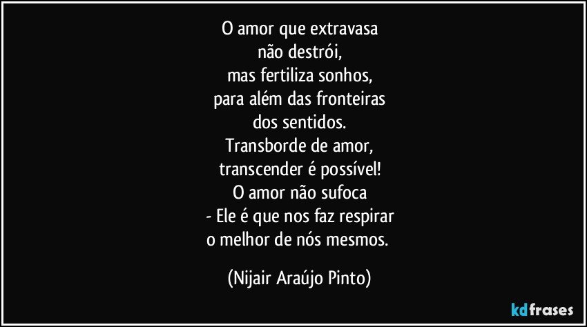 O amor que extravasa
não destrói,
mas fertiliza sonhos,
para além das fronteiras
dos sentidos.
Transborde de amor,
transcender é possível!
O amor não sufoca
- Ele é que nos faz respirar
o melhor de nós mesmos. (Nijair Araújo Pinto)