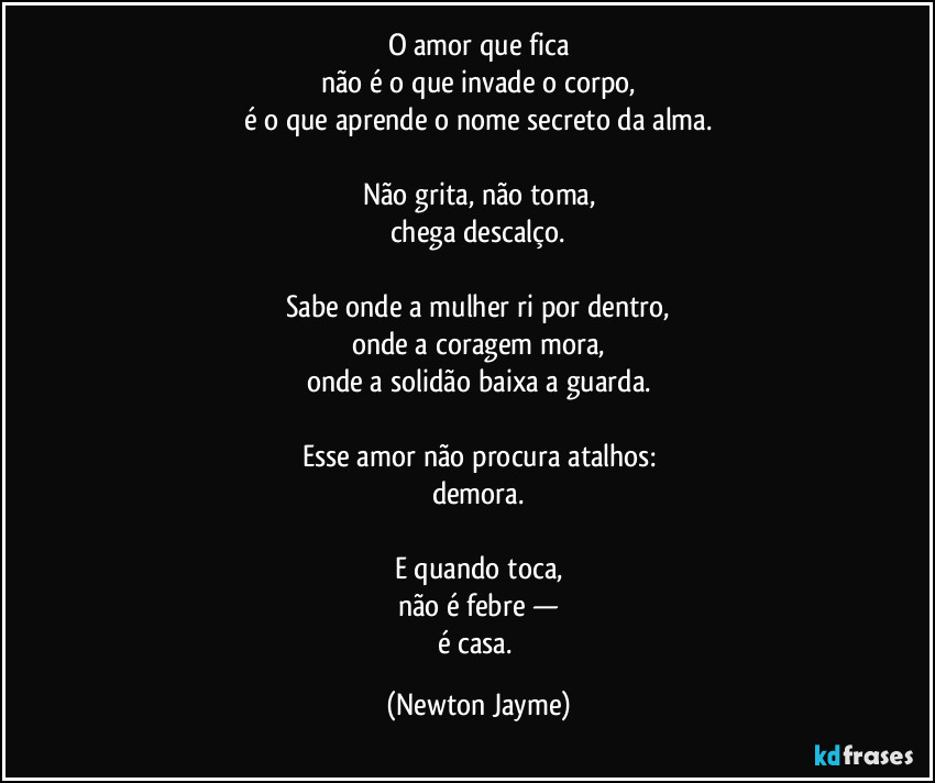 O amor que fica
não é o que invade o corpo,
é o que aprende o nome secreto da alma.

Não grita, não toma,
chega descalço.

Sabe onde a mulher ri por dentro,
onde a coragem mora,
onde a solidão baixa a guarda.

Esse amor não procura atalhos:
demora.

E quando toca,
não é febre —
é casa. (Newton Jayme)