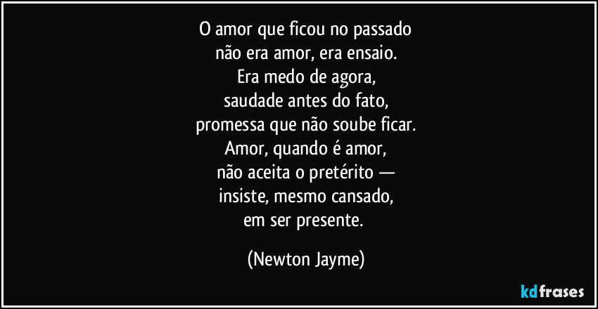 O amor que ficou no passado
não era amor, era ensaio.
Era medo de agora,
saudade antes do fato,
promessa que não soube ficar.
Amor, quando é amor,
não aceita o pretérito —
insiste, mesmo cansado,
em ser presente. (Newton Jayme)