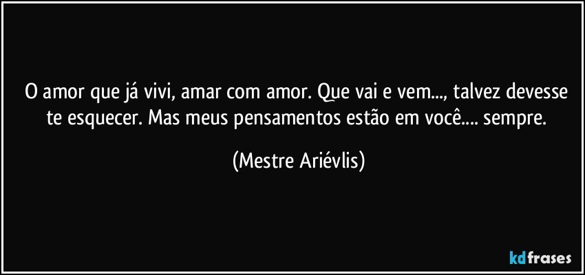 O amor que já vivi, amar com amor. Que vai e vem..., talvez devesse te esquecer. Mas meus pensamentos estão em você... sempre. (Mestre Ariévlis)