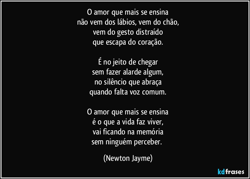 O amor que mais se ensina
não vem dos lábios, vem do chão,
vem do gesto distraído
que escapa do coração.

É no jeito de chegar
sem fazer alarde algum,
no silêncio que abraça
quando falta voz comum.

O amor que mais se ensina
é o que a vida faz viver,
vai ficando na memória
sem ninguém perceber. (Newton Jayme)