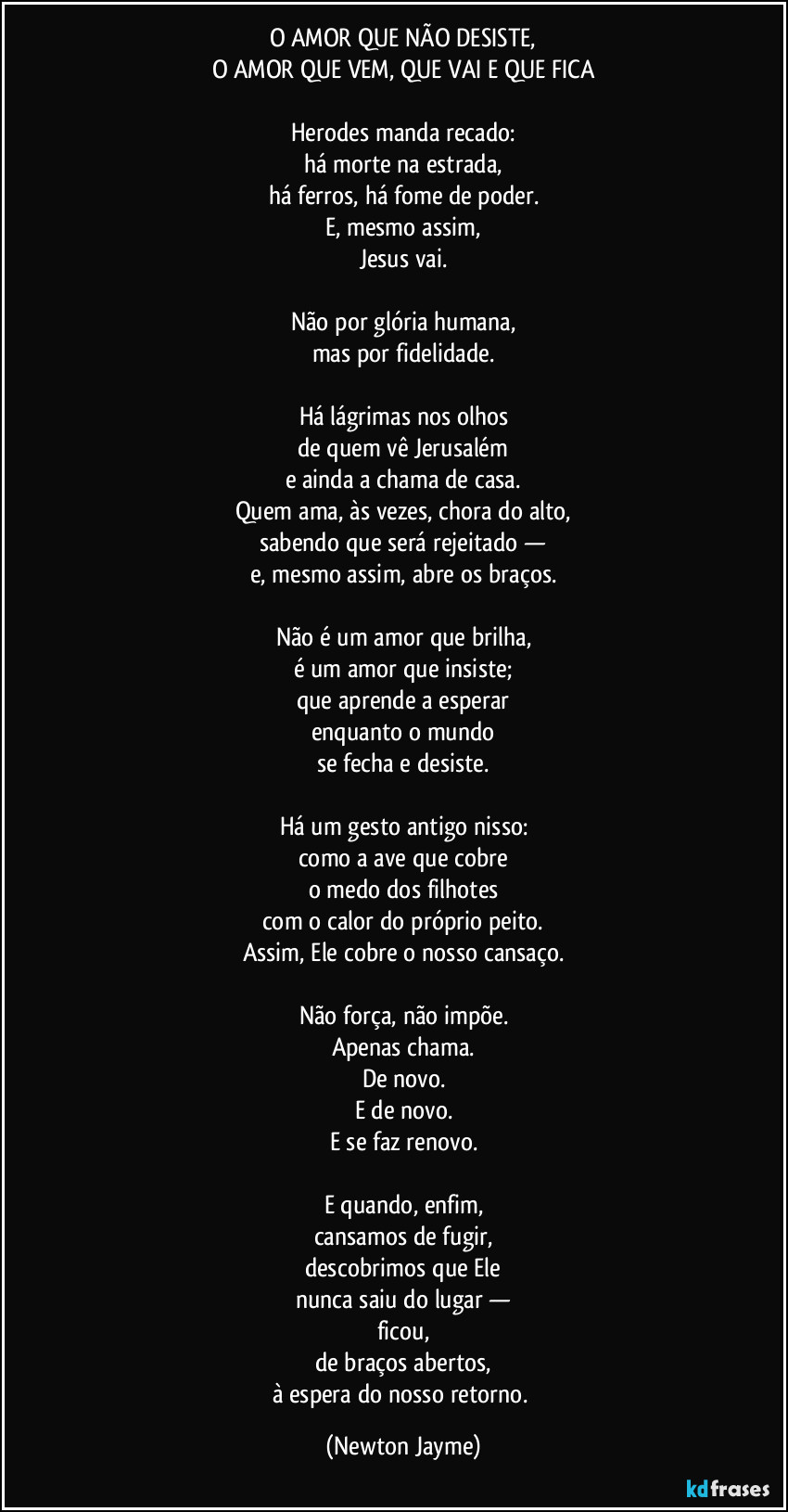 O AMOR QUE NÃO DESISTE,
O AMOR QUE VEM, QUE VAI E QUE FICA

Herodes manda recado:
há morte na estrada,
há ferros, há fome de poder.
E, mesmo assim,
Jesus vai.

Não por glória humana,
mas por fidelidade.

Há lágrimas nos olhos
de quem vê Jerusalém
e ainda a chama de casa.
Quem ama, às vezes, chora do alto,
sabendo que será rejeitado —
e, mesmo assim, abre os braços.

Não é um amor que brilha,
é um amor que insiste;
que aprende a esperar
enquanto o mundo
se fecha e desiste.

Há um gesto antigo nisso:
como a ave que cobre
o medo dos filhotes
com o calor do próprio peito.
Assim, Ele cobre o nosso cansaço.

Não força, não impõe.
Apenas chama.
De novo.
E de novo.
E se faz renovo.

E quando, enfim,
cansamos de fugir,
descobrimos que Ele
nunca saiu do lugar —
ficou,
de braços abertos,
à espera do nosso retorno. (Newton Jayme)