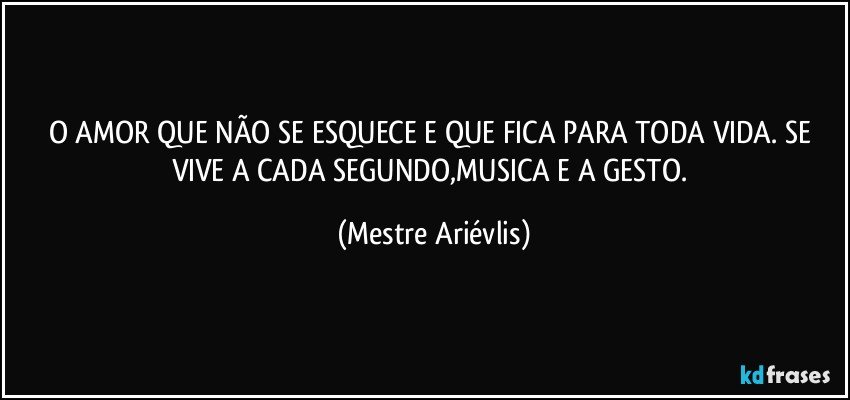 O AMOR QUE NÃO SE ESQUECE E QUE FICA PARA TODA VIDA. SE VIVE A CADA SEGUNDO,MUSICA E A GESTO. (Mestre Ariévlis)