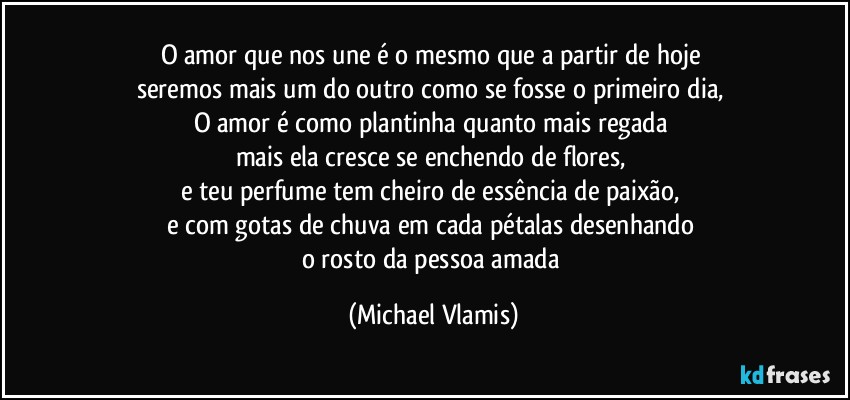 O amor que nos une é o mesmo que a partir de hoje 
seremos mais um do outro como se fosse o primeiro dia, 
O amor é como plantinha quanto mais regada 
mais ela cresce se enchendo de flores, 
e teu perfume tem cheiro de essência de paixão, 
e com gotas de chuva em cada pétalas desenhando 
o rosto da pessoa amada (Michael Vlamis)