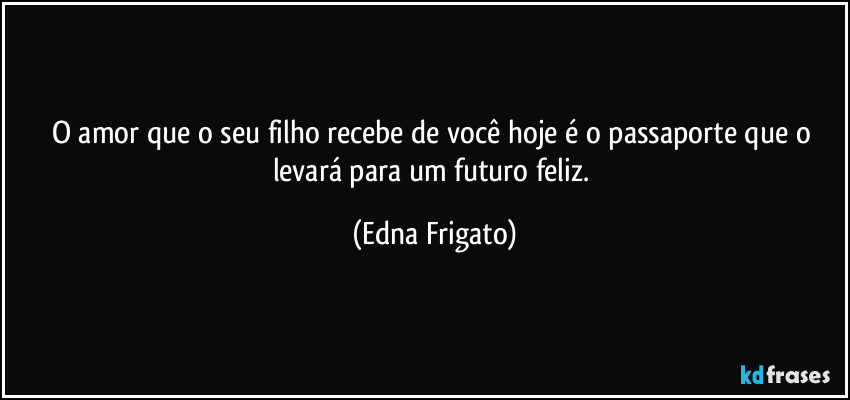 O amor que o seu filho recebe de você hoje é o passaporte que o levará para um futuro feliz. (Edna Frigato)