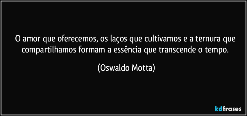 O amor que oferecemos, os laços que cultivamos e a ternura que compartilhamos formam a essência que transcende o tempo. (Oswaldo Motta)