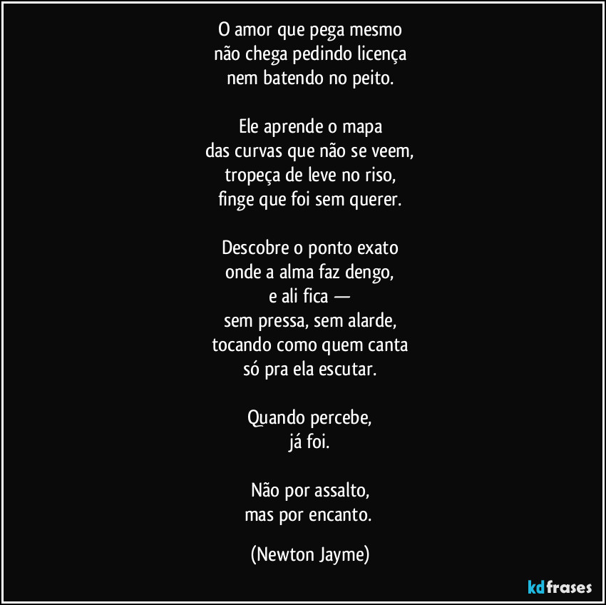 O amor que pega mesmo
não chega pedindo licença
nem batendo no peito.

Ele aprende o mapa
das curvas que não se veem,
tropeça de leve no riso,
finge que foi sem querer.

Descobre o ponto exato
onde a alma faz dengo,
e ali fica —
sem pressa, sem alarde,
tocando como quem canta
só pra ela escutar.

Quando percebe,
já foi.

Não por assalto,
mas por encanto. (Newton Jayme)