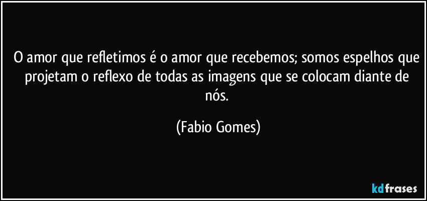 O amor que refletimos é o amor que recebemos; somos espelhos que projetam o reflexo de todas as imagens que se colocam diante de nós. (Fabio Gomes)