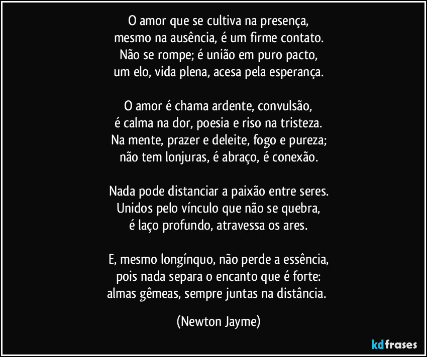 O amor que se cultiva na presença,
mesmo na ausência, é um firme contato.
Não se rompe; é união em puro pacto,
um elo, vida plena, acesa pela esperança.

O amor é chama ardente, convulsão,
é calma na dor, poesia e riso na tristeza.
Na mente, prazer e deleite, fogo e pureza;
não tem lonjuras, é abraço, é conexão.

Nada pode distanciar a paixão entre seres.
Unidos pelo vínculo que não se quebra,
é laço profundo, atravessa os ares.

E, mesmo longínquo, não perde a essência,
pois nada separa o encanto que é forte:
almas gêmeas, sempre juntas na distância. (Newton Jayme)