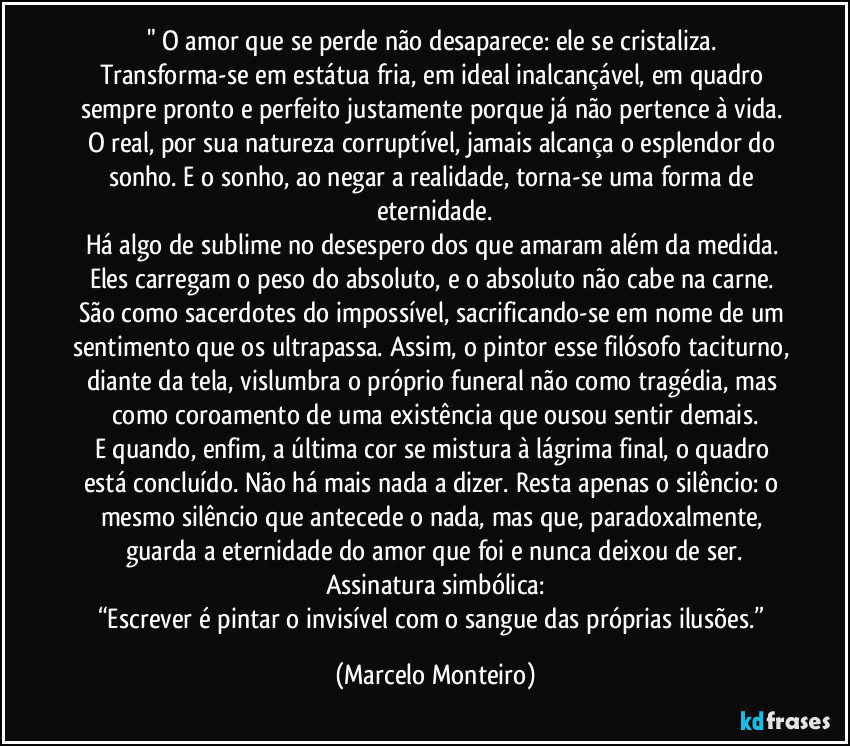 " O amor que se perde não desaparece: ele se cristaliza. Transforma-se em estátua fria, em ideal inalcançável, em quadro sempre pronto e perfeito justamente porque já não pertence à vida. O real, por sua natureza corruptível, jamais alcança o esplendor do sonho. E o sonho, ao negar a realidade, torna-se uma forma de eternidade.
Há algo de sublime no desespero dos que amaram além da medida. Eles carregam o peso do absoluto, e o absoluto não cabe na carne. São como sacerdotes do impossível, sacrificando-se em nome de um sentimento que os ultrapassa. Assim, o pintor esse filósofo taciturno, diante da tela, vislumbra o próprio funeral não como tragédia, mas como coroamento de uma existência que ousou sentir demais.
E quando, enfim, a última cor se mistura à lágrima final, o quadro está concluído. Não há mais nada a dizer. Resta apenas o silêncio: o mesmo silêncio que antecede o nada, mas que, paradoxalmente, guarda a eternidade do amor que foi e nunca deixou de ser.
Assinatura simbólica:
“Escrever é pintar o invisível com o sangue das próprias ilusões.” (Marcelo Monteiro)