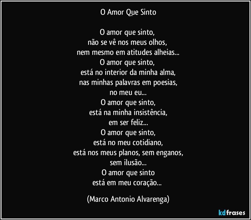 O Amor Que Sinto

O amor que sinto, 
não se vê nos meus olhos, 
nem mesmo em atitudes alheias...
O amor que sinto, 
está no interior da minha alma,
nas minhas palavras em poesias,
no meu eu...
O amor que sinto,
está na minha insistência,
em ser feliz...
O amor que sinto,
está no meu cotidiano,
está nos meus planos, sem enganos,
sem ilusão...
O amor que sinto
está em meu coração... (Marco Antonio Alvarenga)