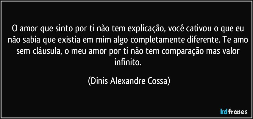 O amor que sinto por ti não tem explicação, você cativou o que eu não sabia que existia em mim algo completamente diferente. Te amo sem cláusula, o meu amor por ti não tem comparação mas valor infinito. (Dinis Alexandre Cossa)