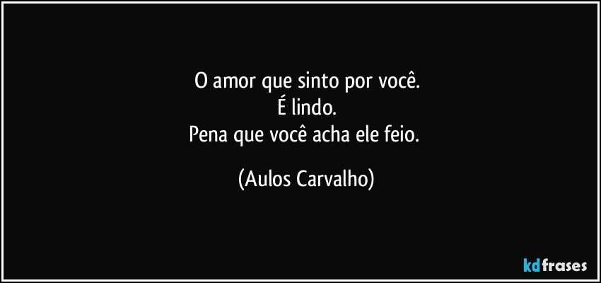 O amor que sinto por você.
É lindo.
Pena que você acha ele feio. (Aulos Carvalho)