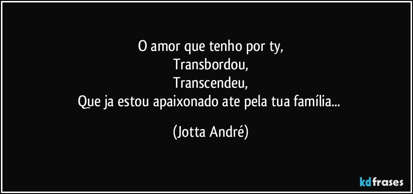 O amor que tenho por ty,
Transbordou,
Transcendeu,
Que ja estou apaixonado ate pela tua família... (Jotta André)