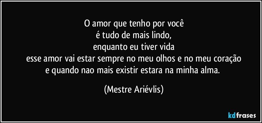 O amor que tenho por você
é tudo de mais lindo,
enquanto eu tiver vida
esse amor vai estar sempre no meu olhos e no meu coração
e quando nao mais existir estara na minha alma. (Mestre Ariévlis)