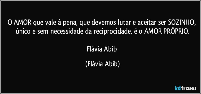 O AMOR que vale à pena, que devemos lutar e aceitar ser SOZINHO, único e sem necessidade da reciprocidade, é o AMOR PRÓPRIO.

Flávia Abib (Flávia Abib)