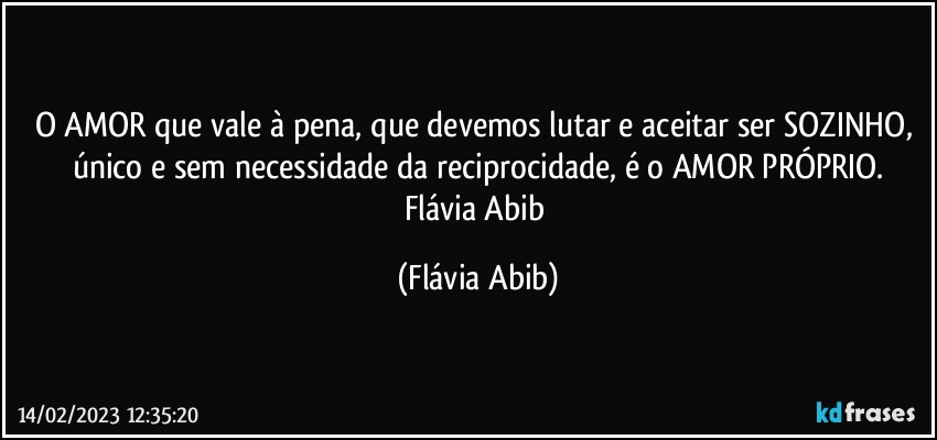 O AMOR que vale à pena, que devemos lutar e aceitar ser SOZINHO, único e sem necessidade da reciprocidade, é o AMOR PRÓPRIO.
Flávia Abib (Flávia Abib)