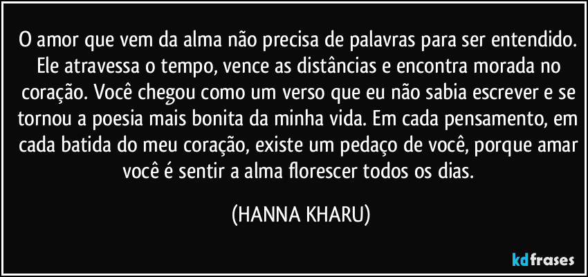 O amor que vem da alma não precisa de palavras para ser entendido. Ele atravessa o tempo, vence as distâncias e encontra morada no coração. Você chegou como um verso que eu não sabia escrever e se tornou a poesia mais bonita da minha vida. Em cada pensamento, em cada batida do meu coração, existe um pedaço de você, porque amar você é sentir a alma florescer todos os dias. (HANNA KHARU)