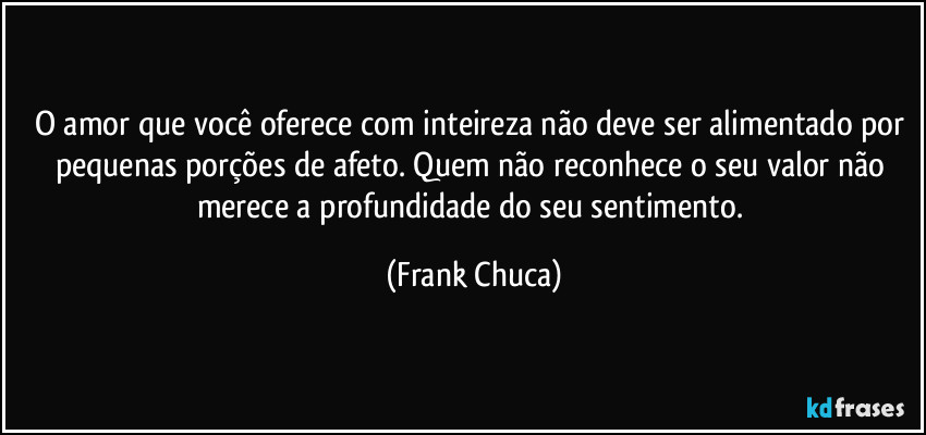 O amor que você oferece com inteireza não deve ser alimentado por pequenas porções de afeto. Quem não reconhece o seu valor não merece a profundidade do seu sentimento. (Frank Chuca)