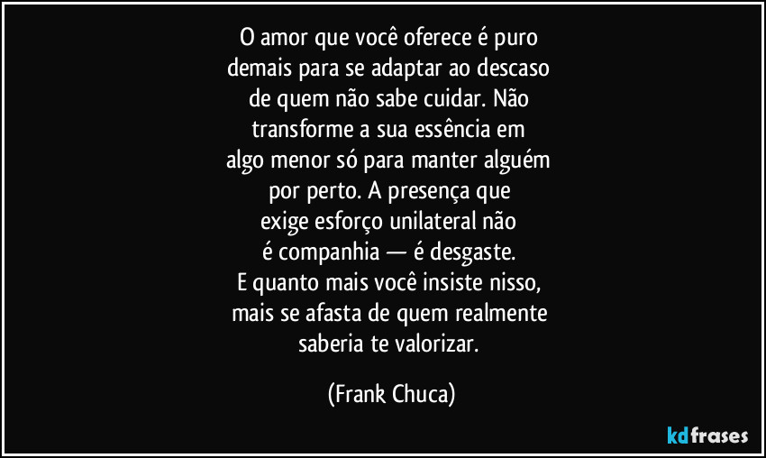 O amor que você oferece é puro 
demais para se adaptar ao descaso 
de quem não sabe cuidar. Não 
transforme a sua essência em 
algo menor só para manter alguém 
por perto. A presença que 
exige esforço unilateral não 
é companhia — é desgaste. 
E quanto mais você insiste nisso, 
mais se afasta de quem realmente 
saberia te valorizar. (Frank Chuca)