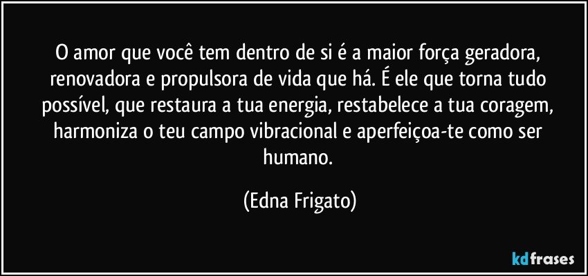 O amor que você tem dentro de si é a maior força geradora, renovadora e propulsora de vida que há. É ele que torna tudo possível, que restaura a tua energia, restabelece a tua coragem, harmoniza o teu campo vibracional e aperfeiçoa-te como ser humano. (Edna Frigato)