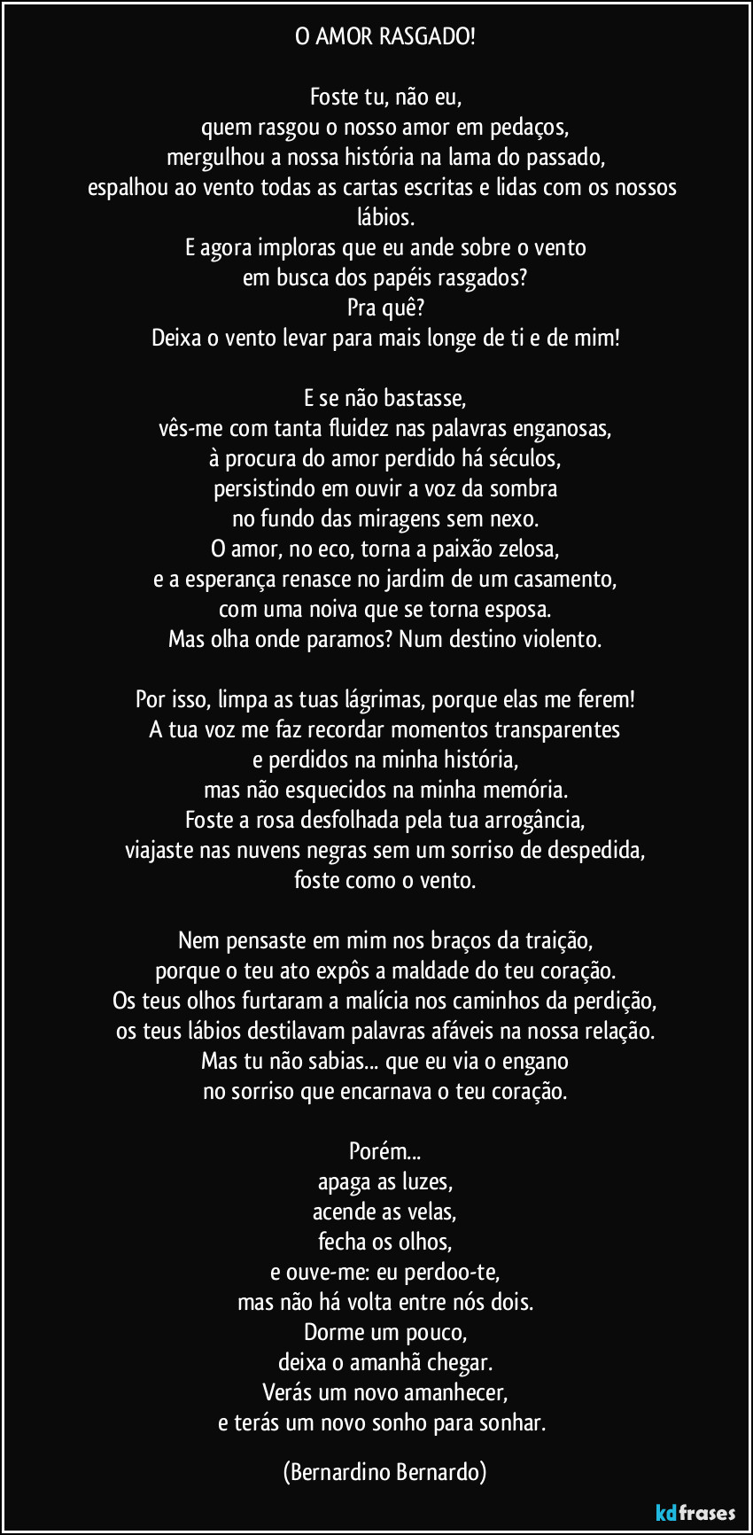 O AMOR RASGADO!
Foste tu, não eu,
quem rasgou o nosso amor em pedaços,
mergulhou a nossa história na lama do passado,
espalhou ao vento todas as cartas escritas e lidas com os nossos lábios.
E agora imploras que eu ande sobre o vento
em busca dos papéis rasgados?
Pra quê?
Deixa o vento levar para mais longe de ti e de mim!
E se não bastasse,
vês-me com tanta fluidez nas palavras enganosas,
à procura do amor perdido há séculos,
persistindo em ouvir a voz da sombra
no fundo das miragens sem nexo.
O amor, no eco, torna a paixão zelosa,
e a esperança renasce no jardim de um casamento,
com uma noiva que se torna esposa.
Mas olha onde paramos? Num destino violento.
Por isso, limpa as tuas lágrimas, porque elas me ferem!
A tua voz me faz recordar momentos transparentes
e perdidos na minha história,
mas não esquecidos na minha memória.
Foste a rosa desfolhada pela tua arrogância,
viajaste nas nuvens negras sem um sorriso de despedida,
foste como o vento.
Nem pensaste em mim nos braços da traição,
porque o teu ato expôs a maldade do teu coração.
Os teus olhos furtaram a malícia nos caminhos da perdição,
os teus lábios destilavam palavras afáveis na nossa relação.
Mas tu não sabias... que eu via o engano
no sorriso que encarnava o teu coração.
Porém...
apaga as luzes,
acende as velas,
fecha os olhos,
e ouve-me: eu perdoo-te,
mas não há volta entre nós dois.
Dorme um pouco,
deixa o amanhã chegar.
Verás um novo amanhecer,
e terás um novo sonho para sonhar. (Bernardino Bernardo)
