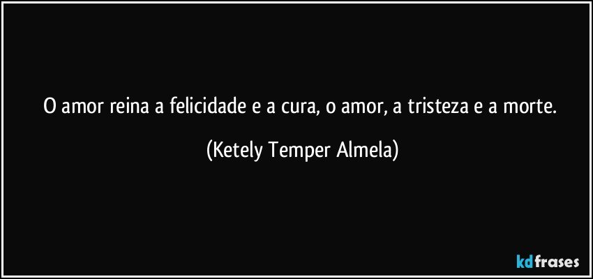 O amor reina a felicidade e a cura, o amor, a tristeza e a morte. (Ketely Temper Almela)