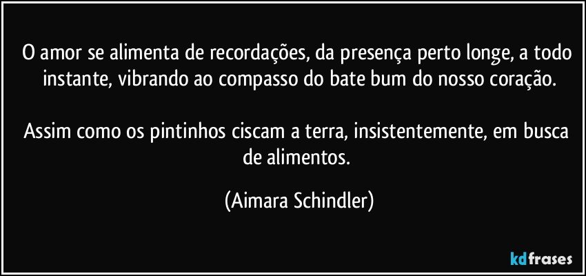 O amor se alimenta de recordações, da presença perto longe, a todo instante, vibrando ao compasso do bate bum do nosso coração.

Assim como os pintinhos ciscam a terra, insistentemente, em busca de alimentos. (Aimara Schindler)