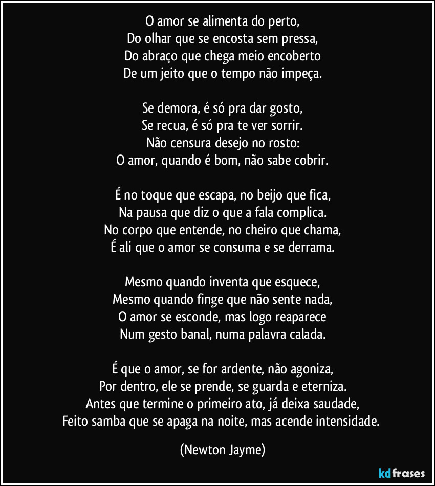 O amor se alimenta do perto,
Do olhar que se encosta sem pressa,
Do abraço que chega meio encoberto
De um jeito que o tempo não impeça.
Se demora, é só pra dar gosto,
Se recua, é só pra te ver sorrir.
Não censura desejo no rosto:
O amor, quando é bom, não sabe cobrir.
É no toque que escapa, no beijo que fica,
Na pausa que diz o que a fala complica.
No corpo que entende, no cheiro que chama,
É ali que o amor se consuma e se derrama.
Mesmo quando inventa que esquece,
Mesmo quando finge que não sente nada,
O amor se esconde, mas logo reaparece
Num gesto banal, numa palavra calada.
É que o amor, se for ardente, não agoniza,
Por dentro, ele se prende, se guarda e eterniza.
Antes que termine o primeiro ato, já deixa saudade,
Feito samba que se apaga na noite, mas acende intensidade. (Newton Jayme)