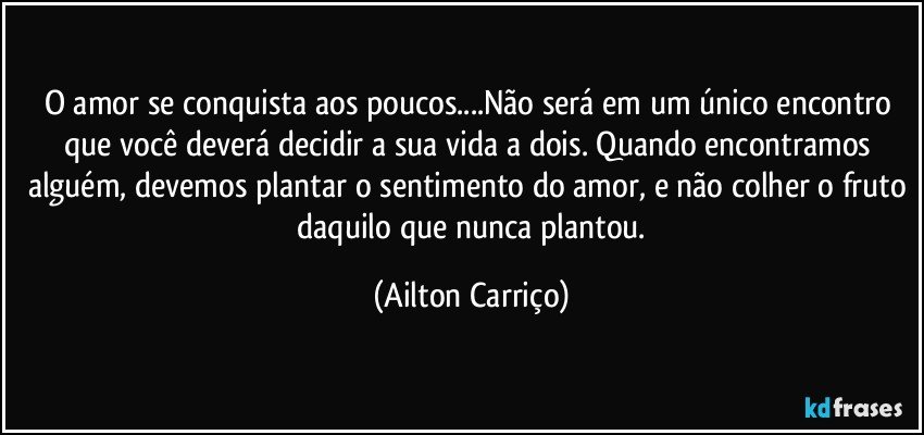 O amor se conquista aos poucos...Não será em um único encontro que você deverá decidir a sua vida a dois. Quando encontramos alguém, devemos plantar o sentimento do amor, e não colher o fruto  daquilo que  nunca plantou. (Ailton Carriço)