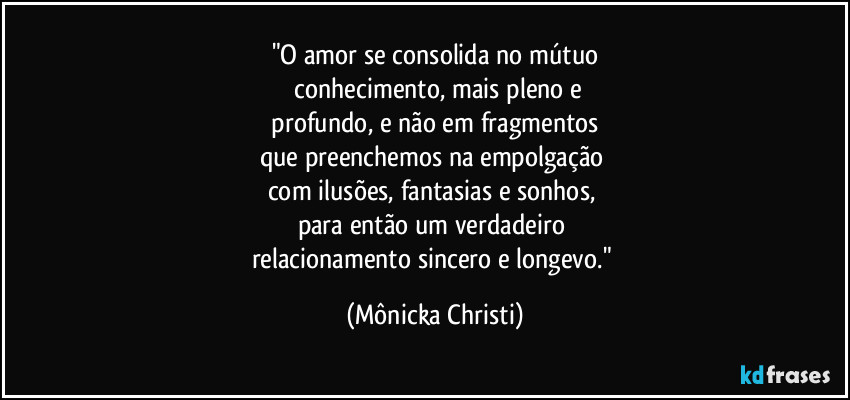 "O amor se consolida no mútuo
 conhecimento, mais pleno e
 profundo, e não em fragmentos 
que preenchemos na empolgação 
com ilusões, fantasias e sonhos, 
para então um verdadeiro 
relacionamento sincero e longevo." (Mônicka Christi)