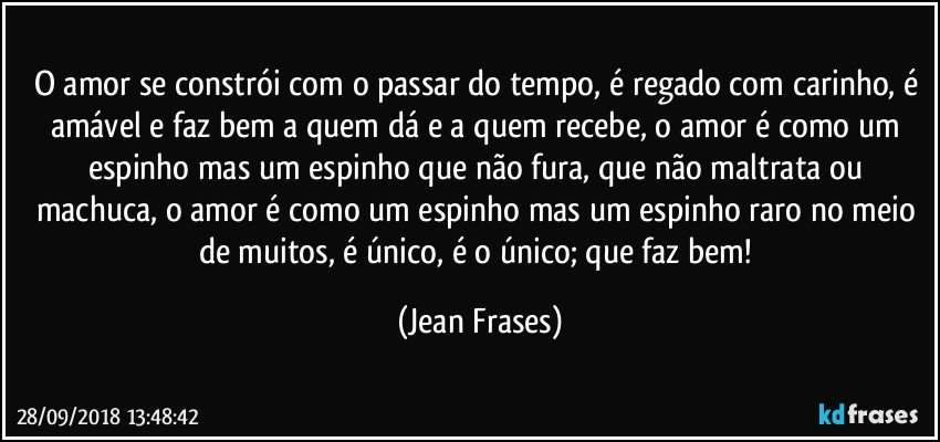 O amor se constrói com o passar do tempo, é regado com carinho, é amável e faz bem a quem dá e a quem recebe, o amor é como um espinho mas um espinho que não fura, que não maltrata ou machuca, o amor é como um espinho mas um espinho raro no meio de muitos, é único, é o único; que faz bem! (Jean Frases)