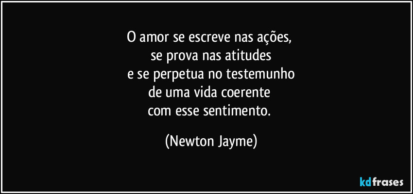 O  amor se escreve nas ações, 
se prova nas atitudes
e se perpetua no testemunho
de uma vida coerente 
com esse sentimento. (Newton Jayme)