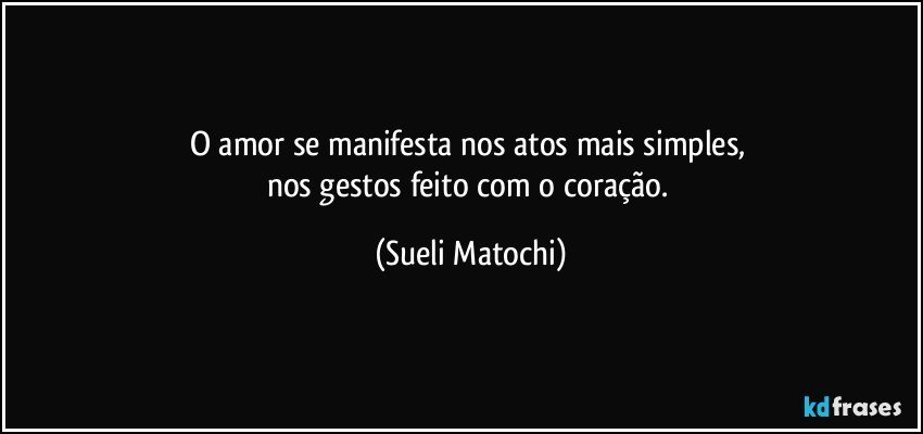 O amor se manifesta nos atos mais simples, 
nos gestos feito com o coração. (Sueli Matochi)