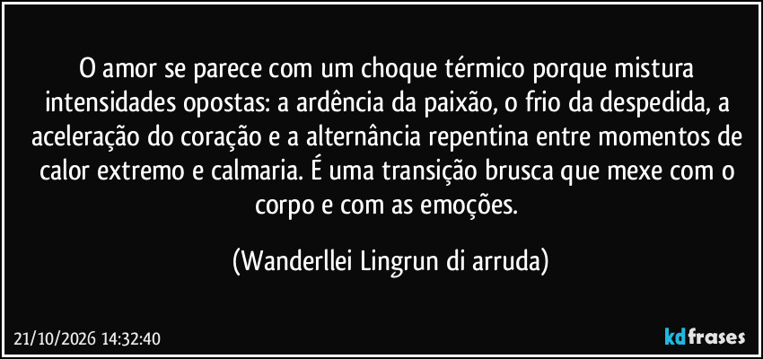 O amor se parece com um choque térmico porque mistura intensidades opostas: a ardência da paixão, o frio da despedida, a aceleração do coração e a alternância repentina entre momentos de calor extremo e calmaria. É uma transição brusca que mexe com o corpo e com as emoções. (Wanderllei Lingrun di arruda)