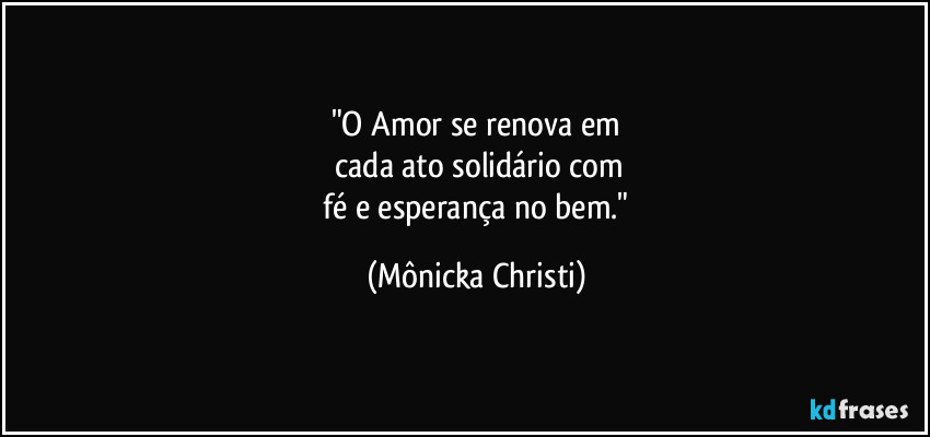 "O Amor se renova em
 cada ato solidário com
 fé e esperança no bem." (Mônicka Christi)