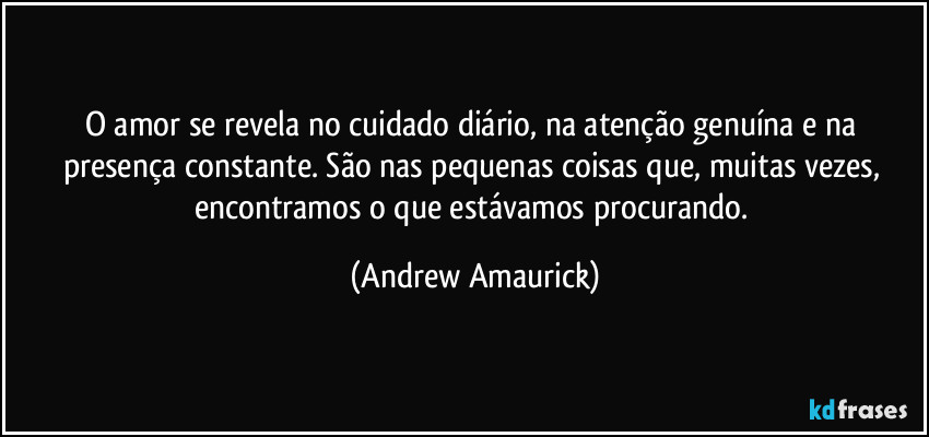 O amor se revela no cuidado diário, na atenção genuína e na presença constante. São nas pequenas coisas que, muitas vezes, encontramos o que estávamos procurando. (Andrew Amaurick)