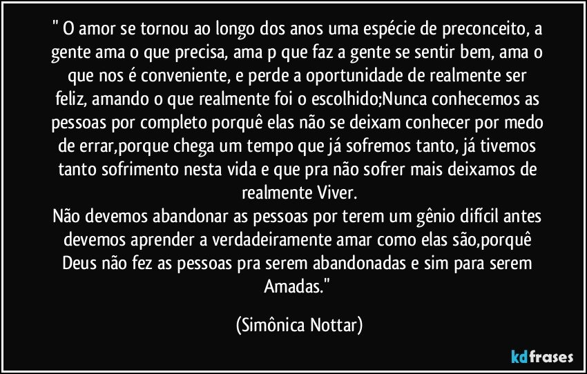 " O amor se tornou ao longo dos anos uma espécie de preconceito, a gente ama o que precisa, ama p que faz a gente se sentir bem, ama o que nos é conveniente, e perde a oportunidade de realmente ser feliz, amando o que realmente foi o escolhido;Nunca conhecemos as pessoas por completo porquê elas não se deixam conhecer por medo de errar,porque chega um tempo que já sofremos tanto, já tivemos tanto sofrimento nesta vida e que pra não sofrer mais deixamos de realmente Viver.
Não devemos abandonar as pessoas por terem um gênio difícil antes devemos aprender a verdadeiramente amar como elas são,porquê Deus não fez as pessoas pra serem abandonadas e sim para serem Amadas." (Simônica Nottar)