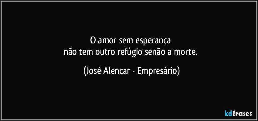 O amor sem esperança 
não tem outro refúgio senão a morte. (José Alencar - Empresário)